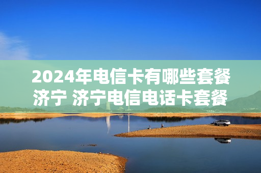 2024年电信卡有哪些套餐济宁 济宁电信电话卡套餐
