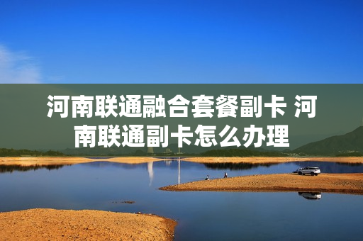 河南联通融合套餐副卡 河南联通副卡怎么办理