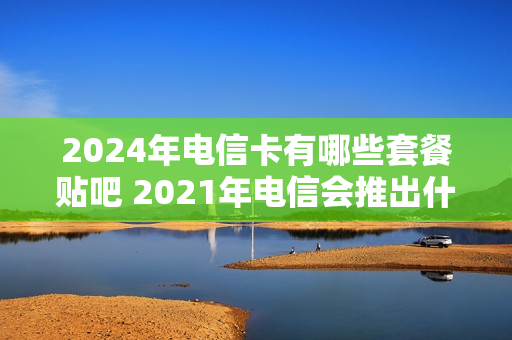 2024年电信卡有哪些套餐贴吧 2021年电信会推出什么套餐