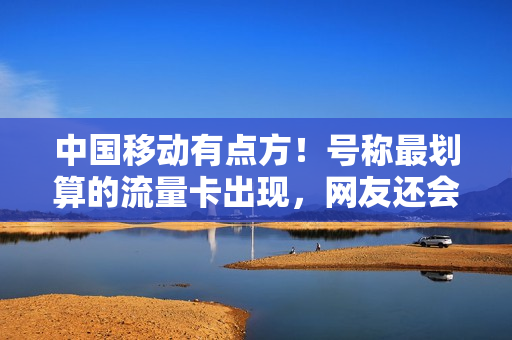 中国移动有点方！号称最划算的流量卡出现，网友还会买单移动吗