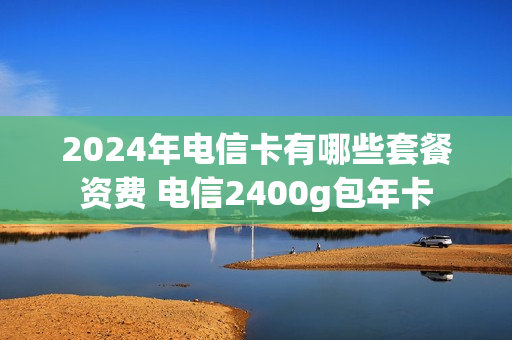2024年电信卡有哪些套餐资费 电信2400g包年卡