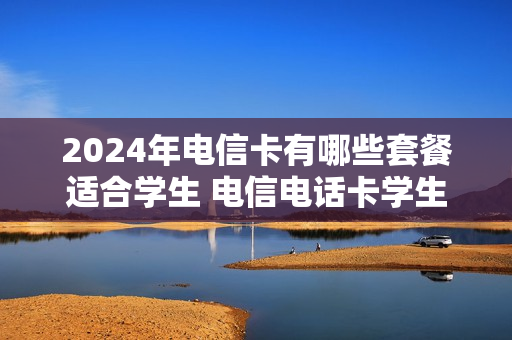 2024年电信卡有哪些套餐适合学生 电信电话卡学生套餐