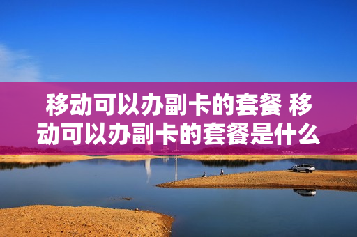 移动可以办副卡的套餐 移动可以办副卡的套餐是什么