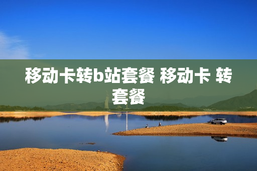 移动卡转b站套餐 移动卡 转套餐