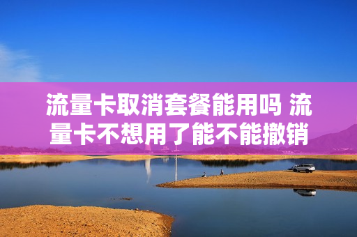 流量卡取消套餐能用吗 流量卡不想用了能不能撤销