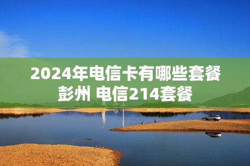 2024年电信卡有哪些套餐彭州 电信214套餐