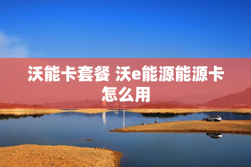 沃能卡套餐 沃e能源能源卡怎么用