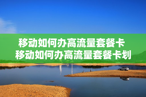 移动如何办高流量套餐卡 移动如何办高流量套餐卡划算