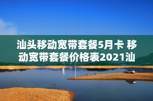 汕头移动宽带套餐5月卡 移动宽带套餐价格表2021汕头