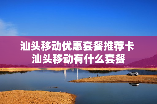 汕头移动优惠套餐推荐卡 汕头移动有什么套餐