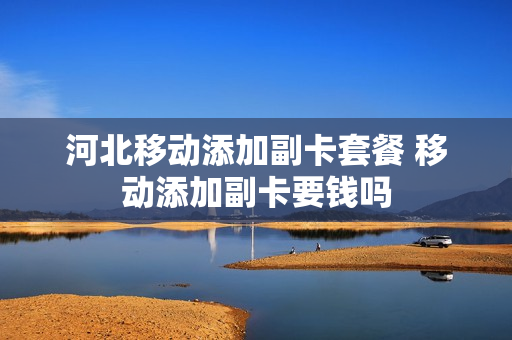 河北移动添加副卡套餐 移动添加副卡要钱吗