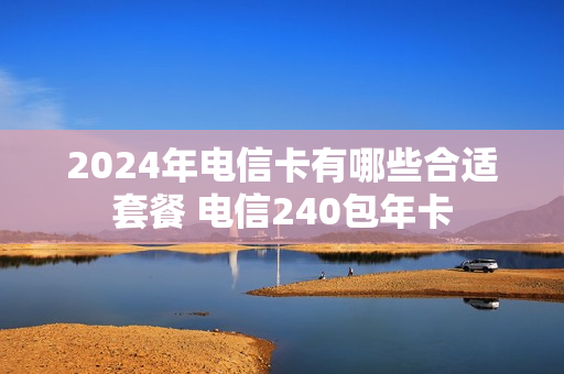 2024年电信卡有哪些合适套餐 电信240包年卡