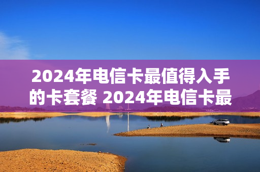 2024年电信卡最值得入手的卡套餐 2024年电信卡最值得入手的卡套餐是