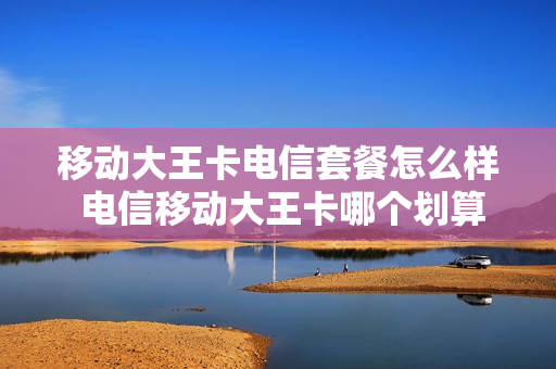 移动大王卡电信套餐怎么样 电信移动大王卡哪个划算