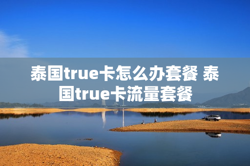 泰国true卡怎么办套餐 泰国true卡流量套餐