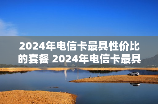 2024年电信卡最具性价比的套餐 2024年电信卡最具性价比的套餐有哪些