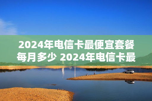 2024年电信卡最便宜套餐每月多少 2024年电信卡最便宜套餐每月多少钱