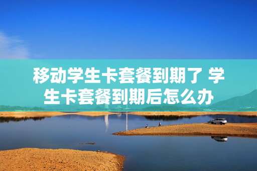 移动学生卡套餐到期了 学生卡套餐到期后怎么办