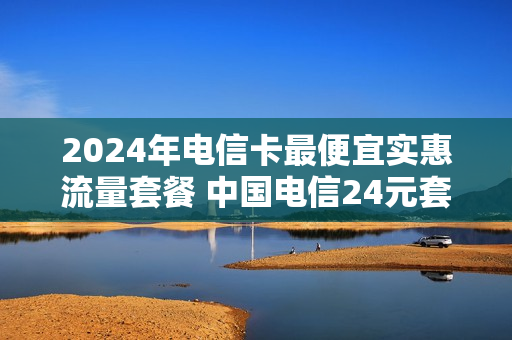 2024年电信卡最便宜实惠流量套餐 中国电信24元套餐