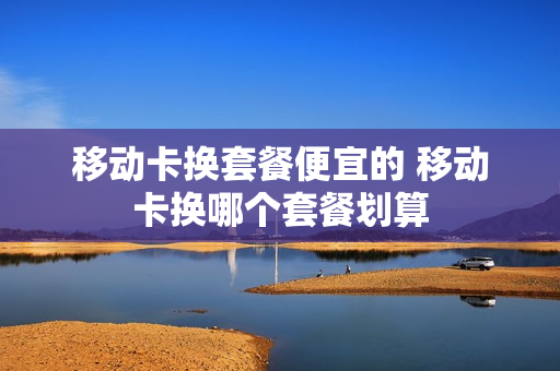 移动卡换套餐便宜的 移动卡换哪个套餐划算