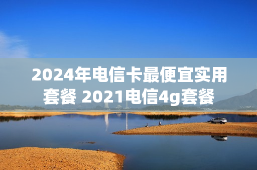 2024年电信卡最便宜实用套餐 2021电信4g套餐