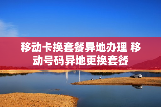 移动卡换套餐异地办理 移动号码异地更换套餐