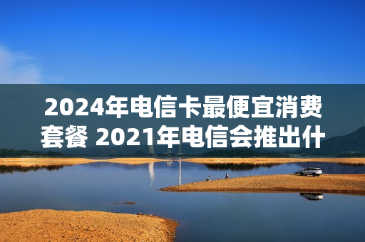 2024年电信卡最便宜消费套餐 2021年电信会推出什么套餐