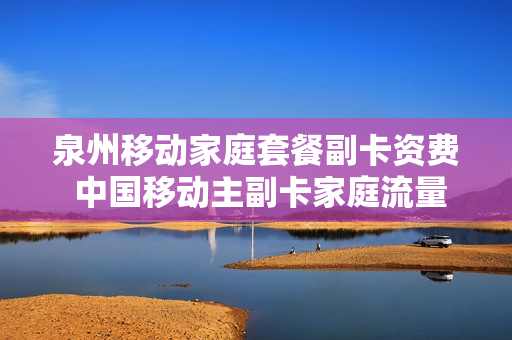 泉州移动家庭套餐副卡资费 中国移动主副卡家庭流量包