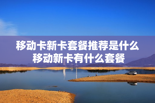 移动卡新卡套餐推荐是什么 移动新卡有什么套餐