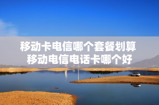 移动卡电信哪个套餐划算 移动电信电话卡哪个好