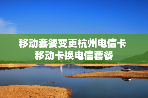 移动套餐变更杭州电信卡 移动卡换电信套餐