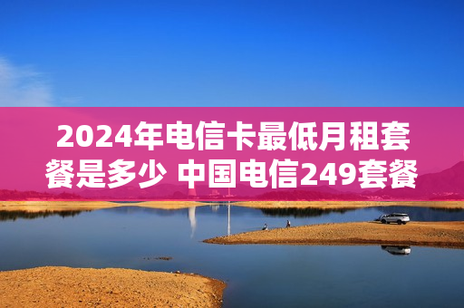 2024年电信卡最低月租套餐是多少 中国电信249套餐
