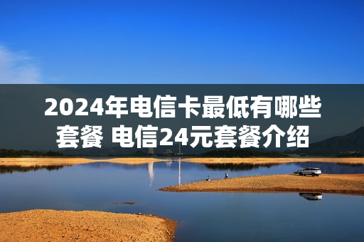 2024年电信卡最低有哪些套餐 电信24元套餐介绍