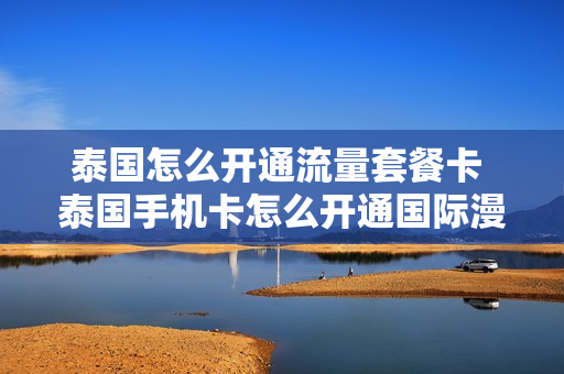 泰国怎么开通流量套餐卡 泰国手机卡怎么开通国际漫游