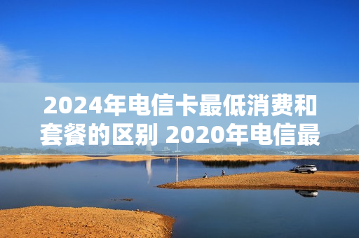 2024年电信卡最低消费和套餐的区别 2020年电信最低套餐是多少钱