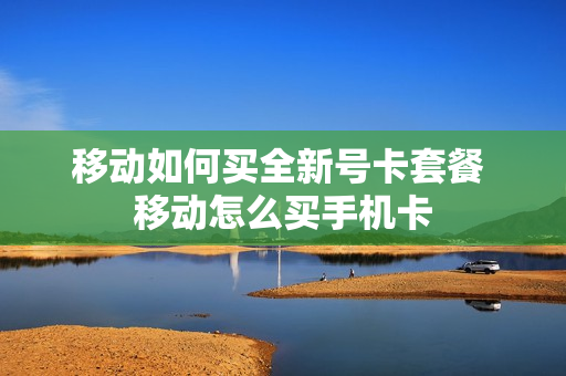 移动如何买全新号卡套餐 移动怎么买手机卡