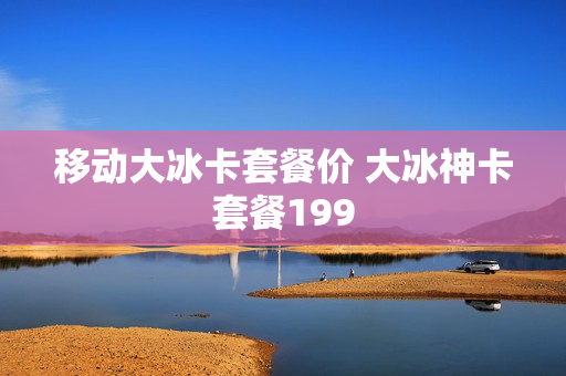 移动大冰卡套餐价 大冰神卡套餐199