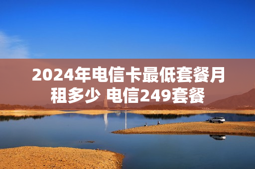 2024年电信卡最低套餐月租多少 电信249套餐