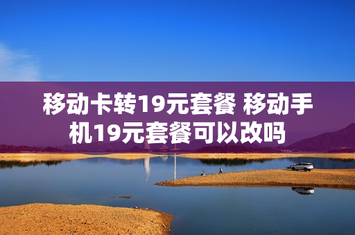 移动卡转19元套餐 移动手机19元套餐可以改吗