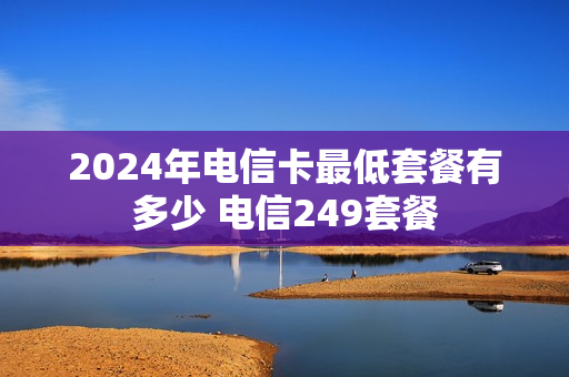 2024年电信卡最低套餐有多少 电信249套餐