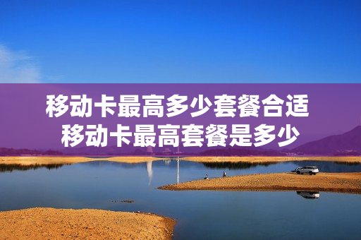 移动卡最高多少套餐合适 移动卡最高套餐是多少