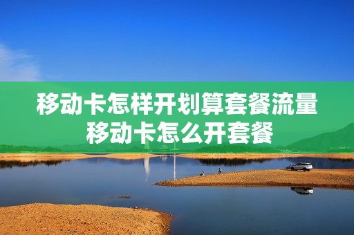 移动卡怎样开划算套餐流量 移动卡怎么开套餐