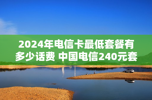 2024年电信卡最低套餐有多少话费 中国电信240元套餐详情