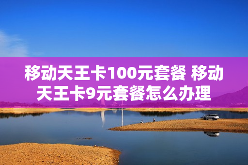 移动天王卡100元套餐 移动天王卡9元套餐怎么办理