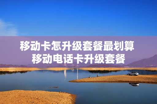 移动卡怎升级套餐最划算 移动电话卡升级套餐