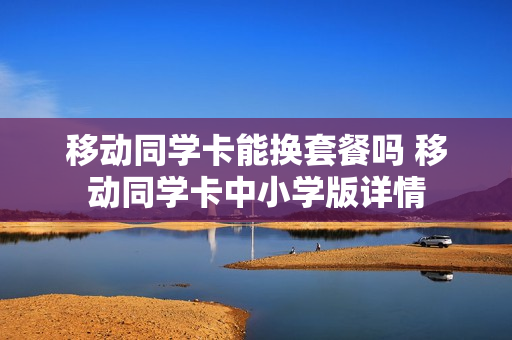 移动同学卡能换套餐吗 移动同学卡中小学版详情