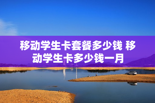 移动学生卡套餐多少钱 移动学生卡多少钱一月