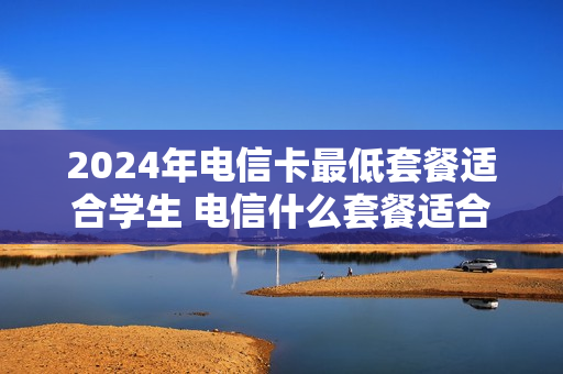 2024年电信卡最低套餐适合学生 电信什么套餐适合学生