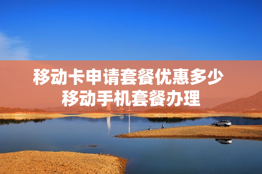 移动卡申请套餐优惠多少 移动手机套餐办理