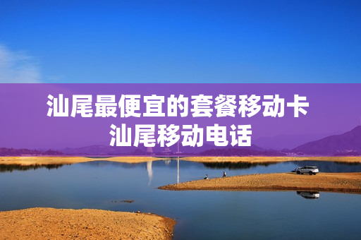 汕尾最便宜的套餐移动卡 汕尾移动电话